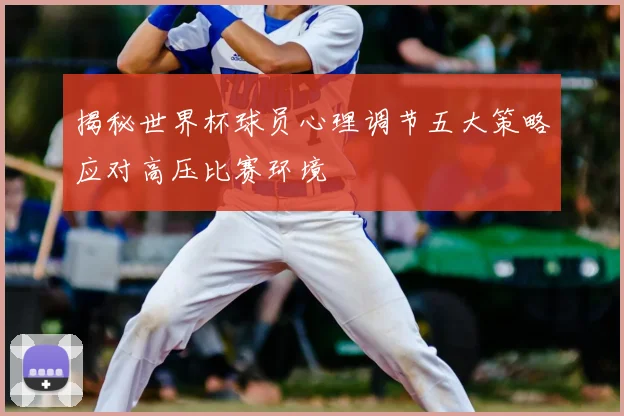 揭秘世界杯球员心理调节五大策略应对高压比赛环境