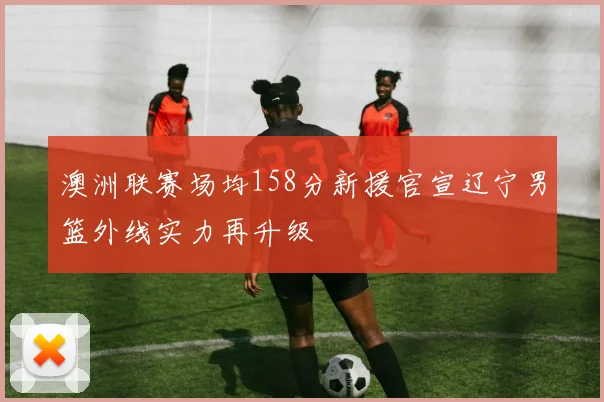 澳洲联赛场均158分新援官宣辽宁男篮外线实力再升级